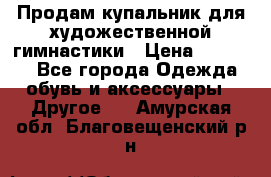 Продам купальник для художественной гимнастики › Цена ­ 18 000 - Все города Одежда, обувь и аксессуары » Другое   . Амурская обл.,Благовещенский р-н